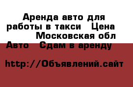 Аренда авто для работы в такси › Цена ­ 1 200 - Московская обл. Авто » Сдам в аренду   